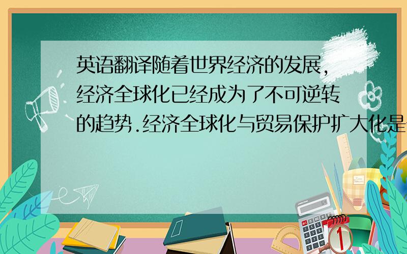 英语翻译随着世界经济的发展,经济全球化已经成为了不可逆转的趋势.经济全球化与贸易保护扩大化是一对矛盾,经济全球化促进了发展中国际的经济发展,但贸易保护主义使发展中国家付出了