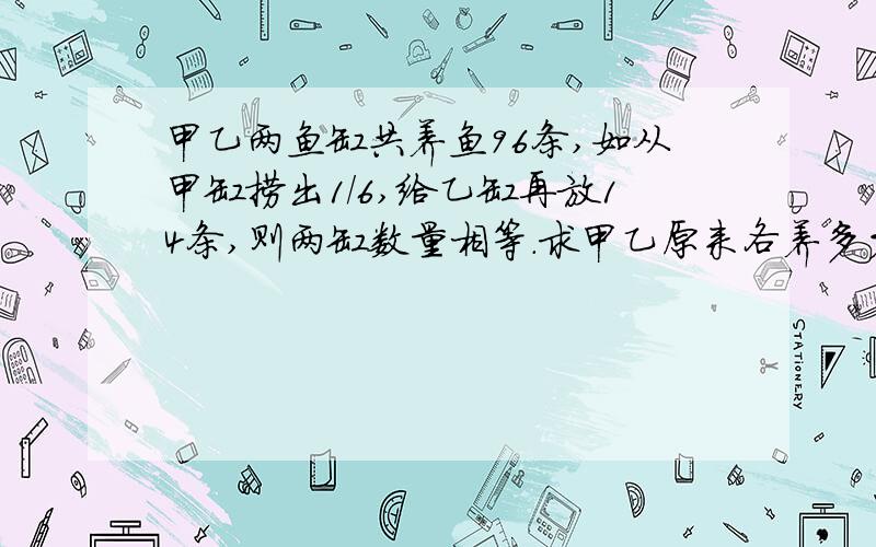 甲乙两鱼缸共养鱼96条,如从甲缸捞出1/6,给乙缸再放14条,则两缸数量相等.求甲乙原来各养多少条鱼?