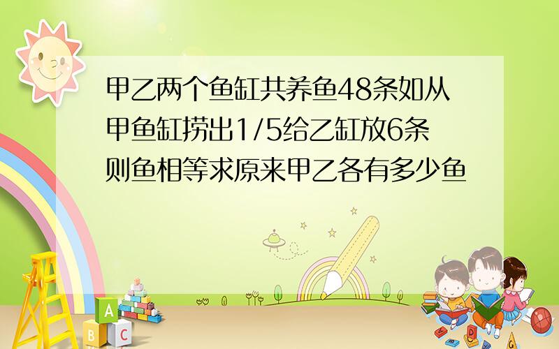 甲乙两个鱼缸共养鱼48条如从甲鱼缸捞出1/5给乙缸放6条则鱼相等求原来甲乙各有多少鱼