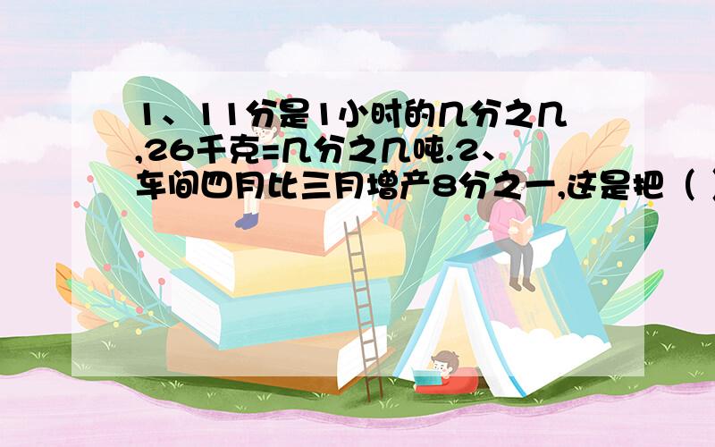 1、11分是1小时的几分之几,26千克=几分之几吨.2、车间四月比三月增产8分之一,这是把（ ）看作单位“1