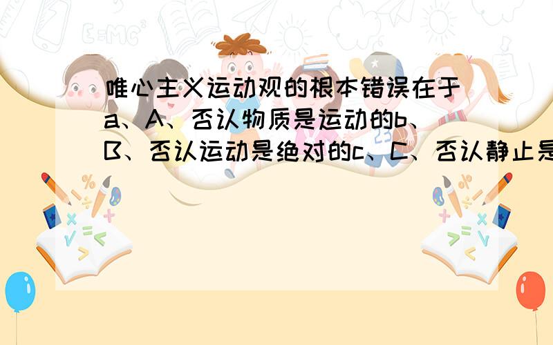 唯心主义运动观的根本错误在于a、A、否认物质是运动的b、B、否认运动是绝对的c、C、否认静止是运动的特殊状态d、D、否认运动是物质的运动