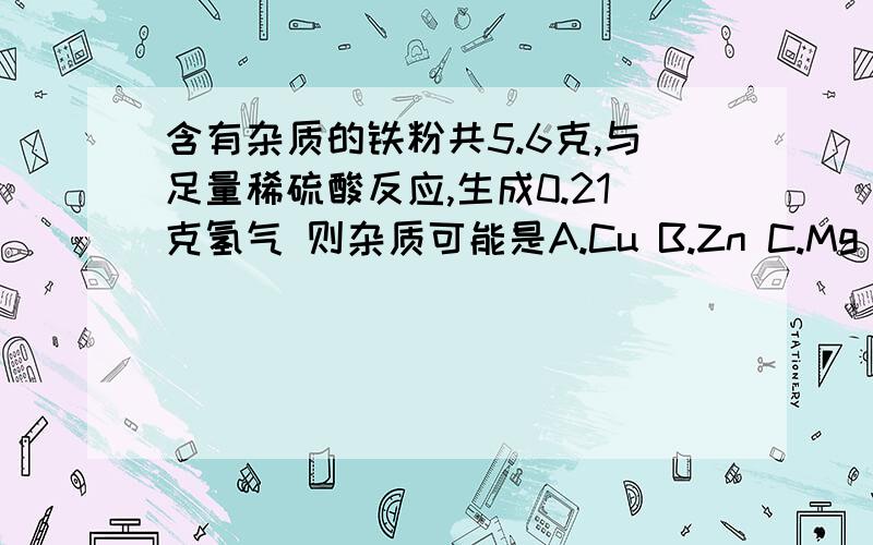 含有杂质的铁粉共5.6克,与足量稀硫酸反应,生成0.21克氢气 则杂质可能是A.Cu B.Zn C.Mg D.C要理由 谢谢~