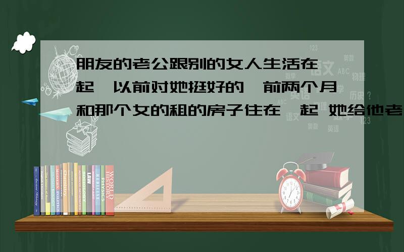 朋友的老公跟别的女人生活在一起,以前对她挺好的,前两个月和那个女的租的房子住在一起 她给他老公打不上电话 设置的要嘛关机.她一直问她老公的朋友都说不知道.后来打通一次还骗她说