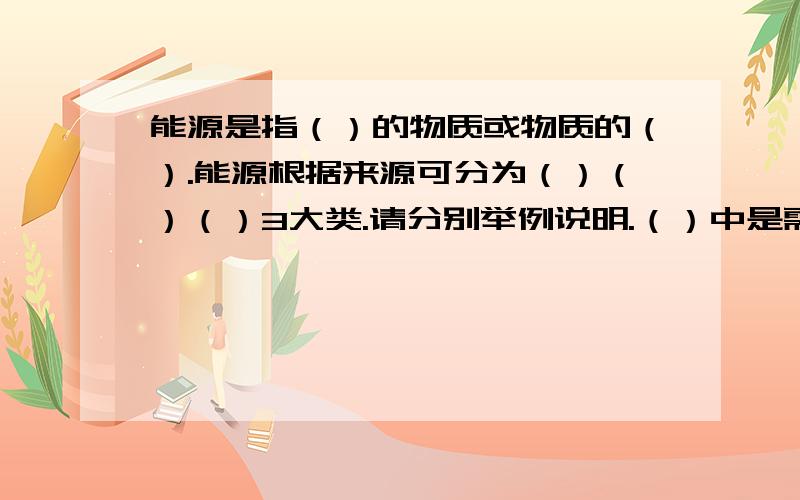 能源是指（）的物质或物质的（）.能源根据来源可分为（）（）（）3大类.请分别举例说明.（）中是需填的答案.三大类请分别各举1样就可以了.这个问题找了好久都找不到,