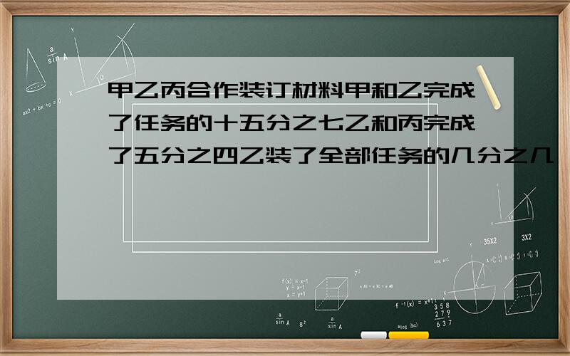 甲乙丙合作装订材料甲和乙完成了任务的十五分之七乙和丙完成了五分之四乙装了全部任务的几分之几