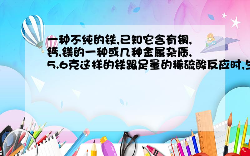 一种不纯的铁,已知它含有铜,钙,镁的一种或几种金属杂质,5.6克这样的铁跟足量的稀硫酸反应时,生成氢气0.2g,则该铁样品中一定含有的金属杂质是 （ ）A,铜 B.镁 C.铝 D.钙我知道答案是铜 .5.6克