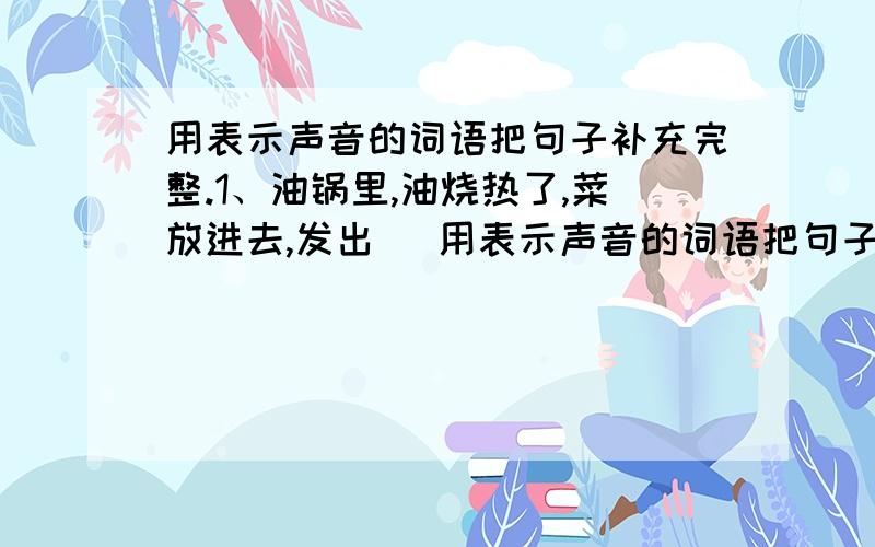 用表示声音的词语把句子补充完整.1、油锅里,油烧热了,菜放进去,发出( 用表示声音的词语把句子补充完整.1、油锅里,油烧热了,菜放进去,发出(            ?         ).2、绵绵秋雨飘落下来,只听一