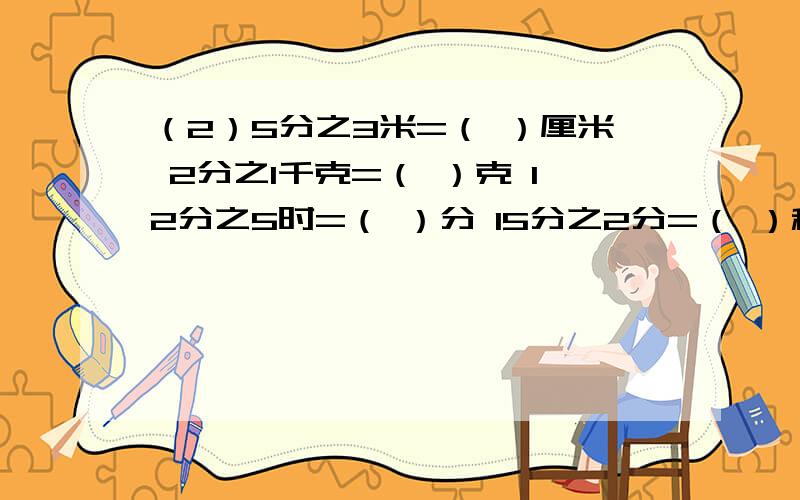 （2）5分之3米=（ ）厘米 2分之1千克=（ ）克 12分之5时=（ ）分 15分之2分=（ ）秒（2）5分之3米=（ ）厘米 2分之1千克=（ ）克12分之5时=（ ）分 15分之2分=（ ）秒(3) 在括号里填大于,小于或等