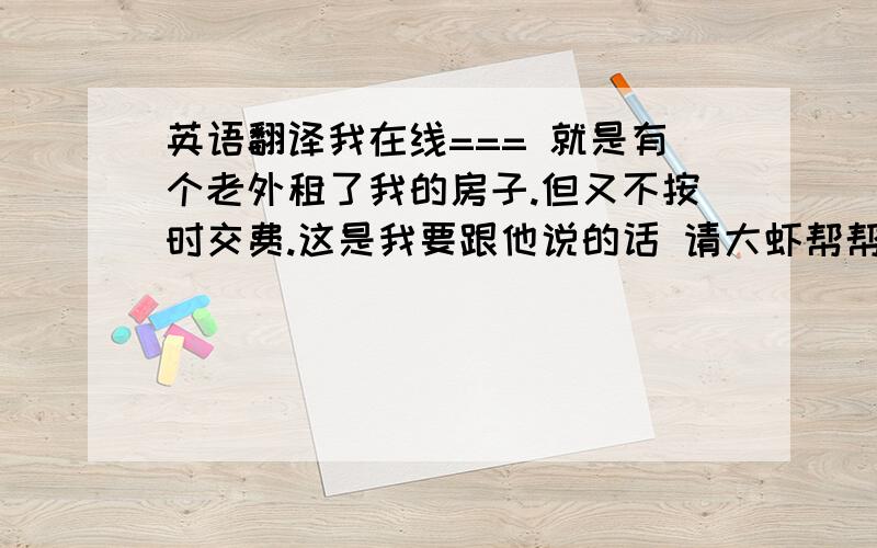 英语翻译我在线=== 就是有个老外租了我的房子.但又不按时交费.这是我要跟他说的话 请大虾帮帮忙 煤气费和电费扣款都在我给你的建设银行存折里扣除.每月15日前你必须把上个月所用的煤