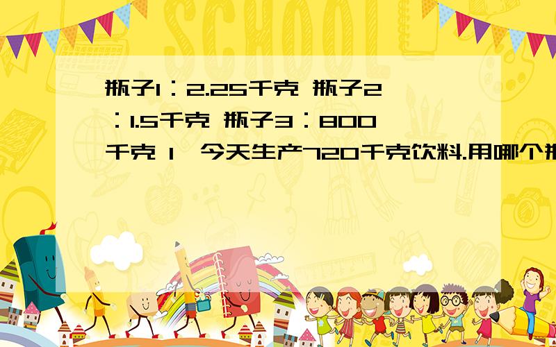 瓶子1：2.25千克 瓶子2：1.5千克 瓶子3：800千克 1,今天生产720千克饮料.用哪个瓶子装?上面那个你可以不用回答,你只要回答下面这个：如果只用一种饮料瓶来装,这些饮料分别可以装多少瓶?