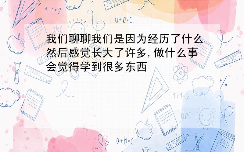 我们聊聊我们是因为经历了什么然后感觉长大了许多,做什么事会觉得学到很多东西