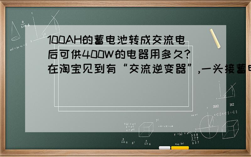 100AH的蓄电池转成交流电后可供400W的电器用多久?在淘宝见到有“交流逆变器”,一头接蓄电池,另一头可以出来220V家用交流电.但是我对蓄电池的电量不清楚,对自己的物理知识也没信心.所以想