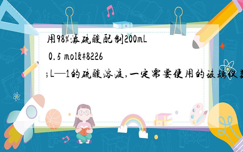 用98%浓硫酸配制200mL 0.5 mol•L—1的硫酸溶液,一定需要使用的玻璃仪器是?①玻璃棒 ②烧杯 ③烧瓶 ④量筒 ⑤容量瓶A．①②③ B．①②④ C．②③⑤ D．③④⑤