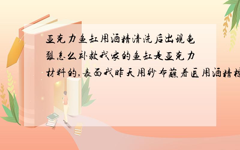 亚克力鱼缸用酒精清洗后出现龟裂怎么补救我家的鱼缸是亚克力材料的,表面我昨天用纱布蘸着医用酒精檫洗了表面,不久蘸酒精多的地方就出现一小片一小片的龟裂,请专家们给予我指导,我如