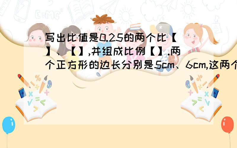 写出比值是0.25的两个比【】、【】,并组成比例【】.两个正方形的边长分别是5cm、6cm,这两个正方形的周长比是【】,面积比是【】.