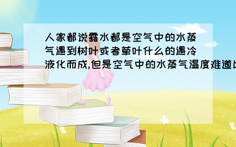 人家都说露水都是空气中的水蒸气遇到树叶或者草叶什么的遇冷液化而成,但是空气中的水蒸气温度难道比叶子的温度要高吗?肯定不对的啦.还有人说是因为夜晚变冷,使空气中的水蒸气遇冷,