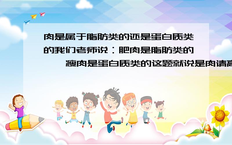 肉是属于脂肪类的还是蛋白质类的我们老师说：肥肉是脂肪类的    瘦肉是蛋白质类的这题就说是肉请高手回答一下