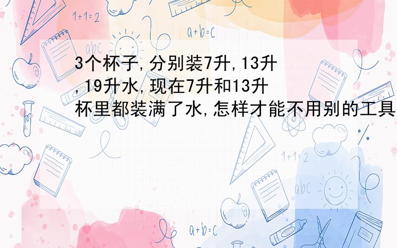 3个杯子,分别装7升,13升,19升水,现在7升和13升杯里都装满了水,怎样才能不用别的工具,把13升和19升杯里各装10升水?