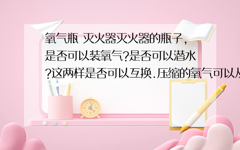 氧气瓶 灭火器灭火器的瓶子,是否可以装氧气?是否可以潜水?这两样是否可以互换.压缩的氧气可以从大罐导入小罐吗?就像煤气一样吗?我有那么一种可以换的管道阀门,就是可以换煤气.不知道