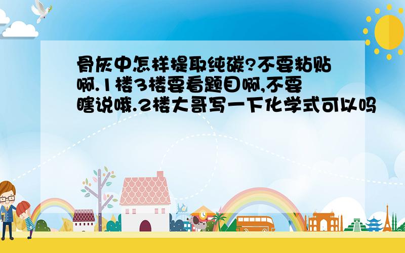 骨灰中怎样提取纯碳?不要粘贴啊.1楼3楼要看题目啊,不要瞎说哦.2楼大哥写一下化学式可以吗