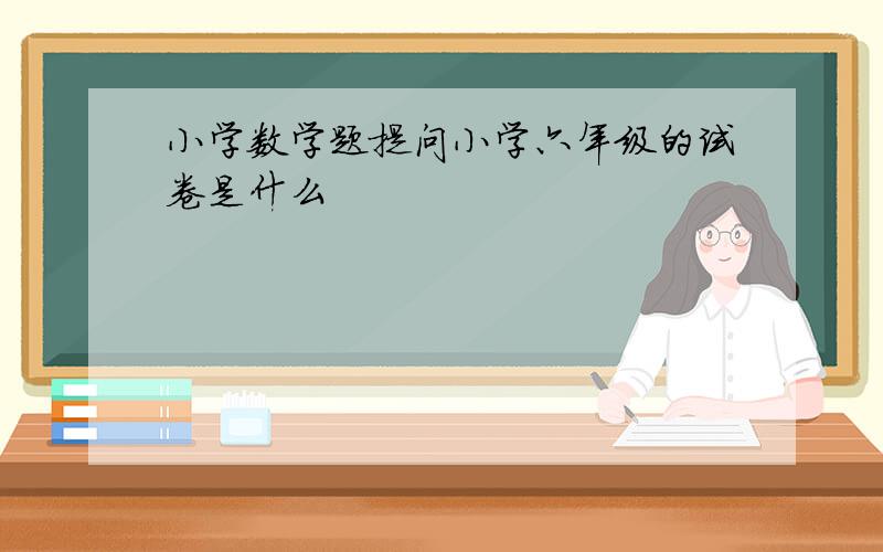 小学数学题提问小学六年级的试卷是什么