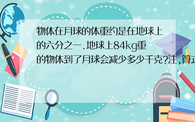 物体在月球的体重约是在地球上的六分之一.地球上84kg重的物体到了月球会减少多少千克?注,算式具体一点,