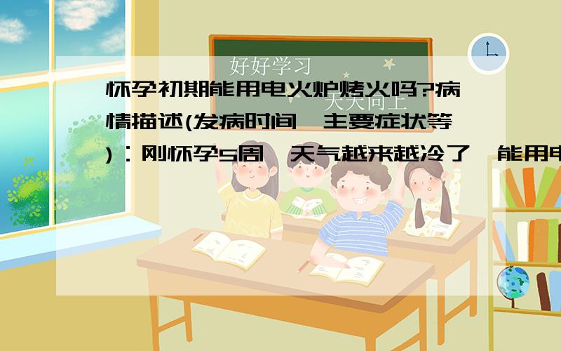 怀孕初期能用电火炉烤火吗?病情描述(发病时间、主要症状等)：刚怀孕5周,天气越来越冷了,能用电烤炉烤火吗（就是那种把脚放在炉子上面盖上被子的）?这样烤火的话对宝宝的影响大吗,