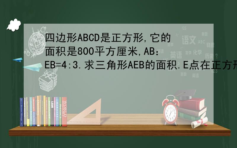 四边形ABCD是正方形,它的面积是800平方厘米,AB：EB=4:3.求三角形AEB的面积.E点在正方形的外边，在B点的左边。（不好意思，不会发图） 正方形的ABCD点是逆时针排列。