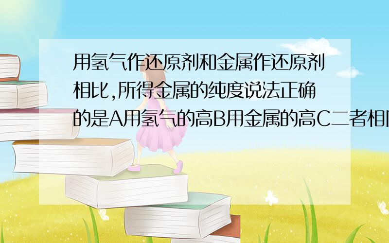 用氢气作还原剂和金属作还原剂相比,所得金属的纯度说法正确的是A用氢气的高B用金属的高C二者相同D无法比较