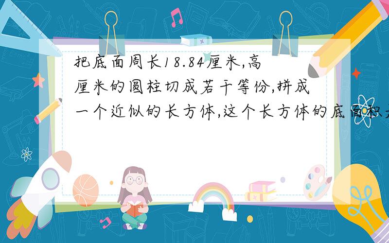 把底面周长18.84厘米,高厘米的圆柱切成若干等份,拼成一个近似的长方体,这个长方体的底面积是（ ）平...把底面周长18.84厘米,高厘米的圆柱切成若干等份,拼成一个近似的长方体,这个长方体