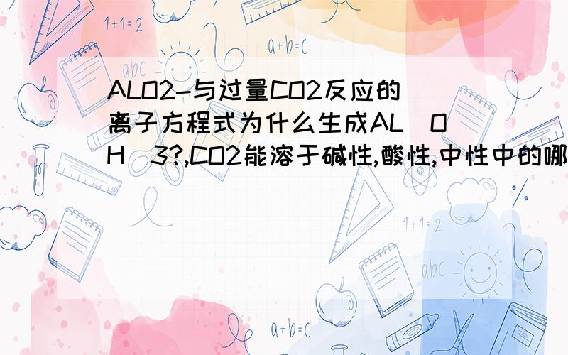 ALO2-与过量CO2反应的离子方程式为什么生成AL(OH)3?,CO2能溶于碱性,酸性,中性中的哪种溶液?只溶于碱性溶液吗?