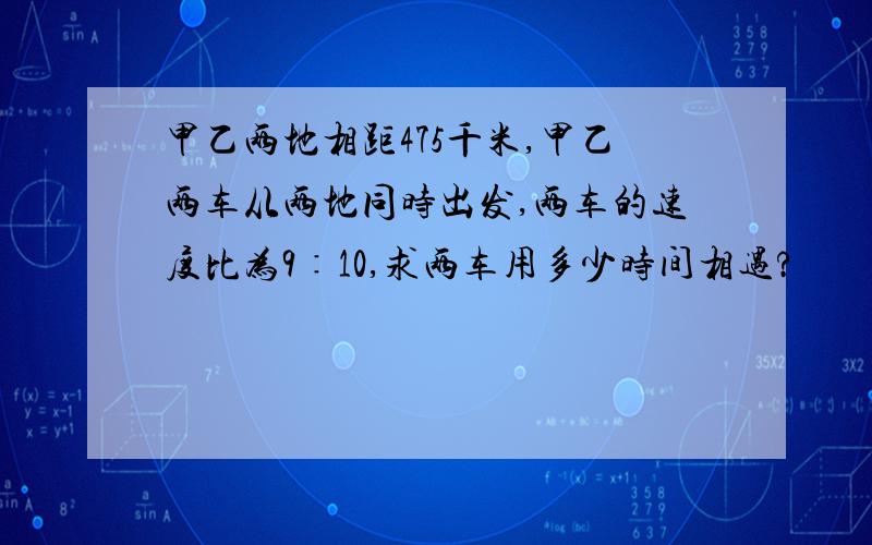 甲乙两地相距475千米,甲乙两车从两地同时出发,两车的速度比为9∶10,求两车用多少时间相遇?