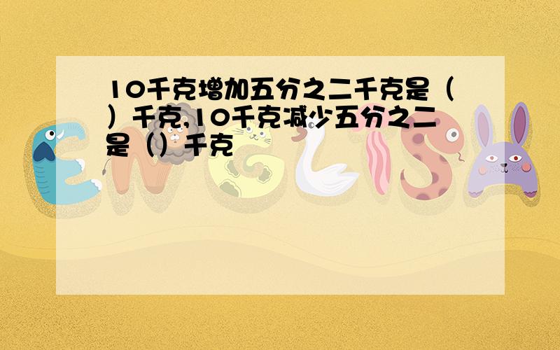 10千克增加五分之二千克是（）千克,10千克减少五分之二是（）千克