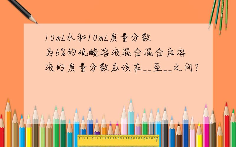 10mL水和10mL质量分数为b%的硫酸溶液混合混合后溶液的质量分数应该在__至__之间?