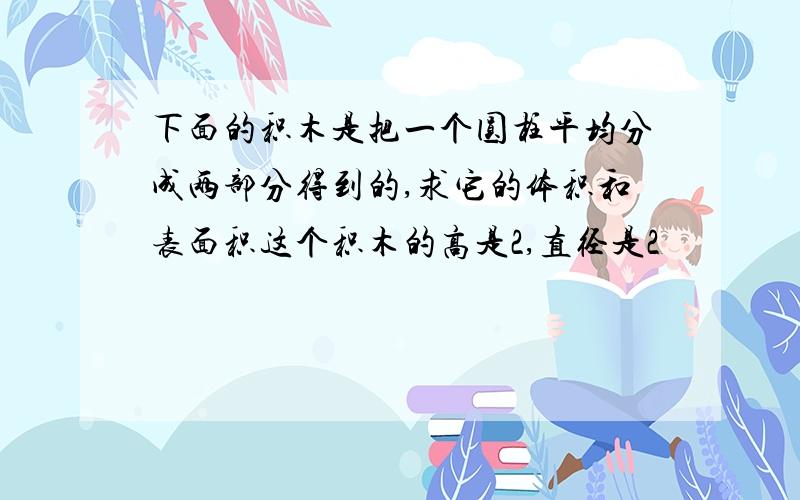 下面的积木是把一个圆柱平均分成两部分得到的,求它的体积和表面积这个积木的高是2,直径是2