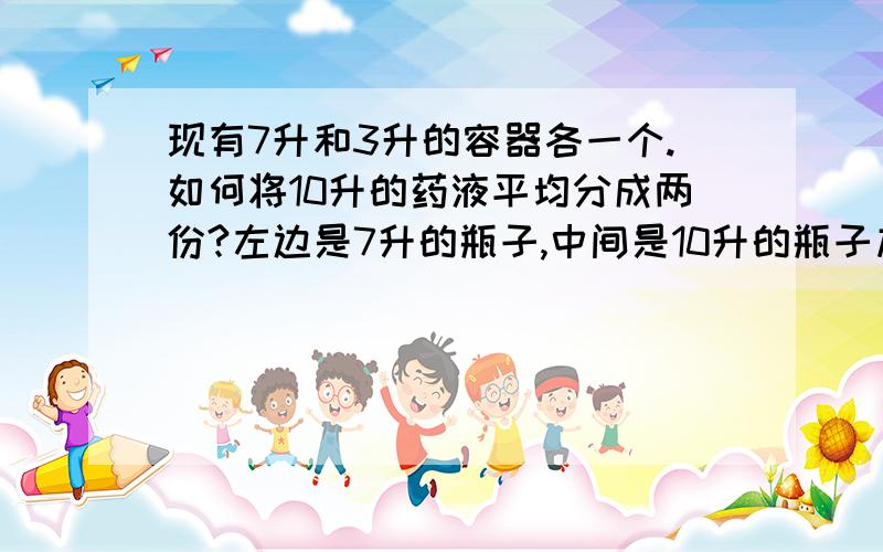 现有7升和3升的容器各一个.如何将10升的药液平均分成两份?左边是7升的瓶子,中间是10升的瓶子加药液,右边是3升的瓶子.