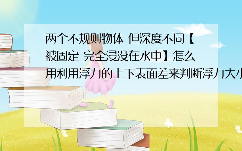 两个不规则物体 但深度不同【被固定 完全浸没在水中】怎么用利用浮力的上下表面差来判断浮力大小如题