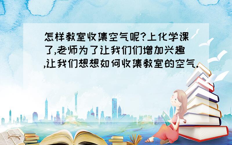 怎样教室收集空气呢?上化学课了,老师为了让我们们增加兴趣,让我们想想如何收集教室的空气.