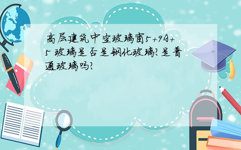 高层建筑中空玻璃窗5+9A+5 玻璃是否是钢化玻璃?是普通玻璃吗?