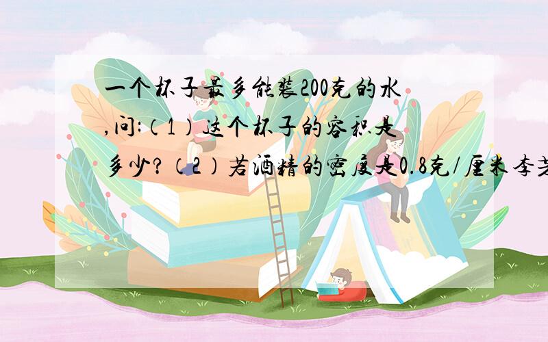 一个杯子最多能装200克的水,问:（1）这个杯子的容积是多少?（2）若酒精的密度是0.8克/厘米李芳,问这个杯子最多能装多少质量的酒精