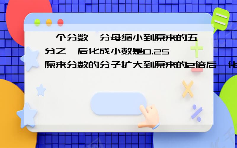 一个分数,分母缩小到原来的五分之一后化成小数是0.25,原来分数的分子扩大到原来的2倍后,化成小数是多少第二题：一个分数的分母比它的分子大11,如果它的分母是它分子的3.75倍,那么这个分