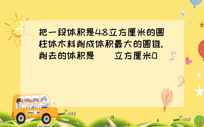 把一段体积是48立方厘米的圆柱体木料削成体积最大的圆锥,削去的体积是（）立方厘米0