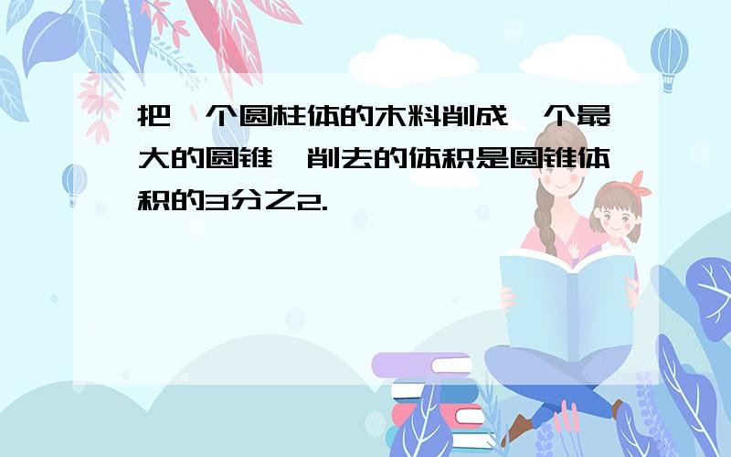 把一个圆柱体的木料削成一个最大的圆锥,削去的体积是圆锥体积的3分之2.