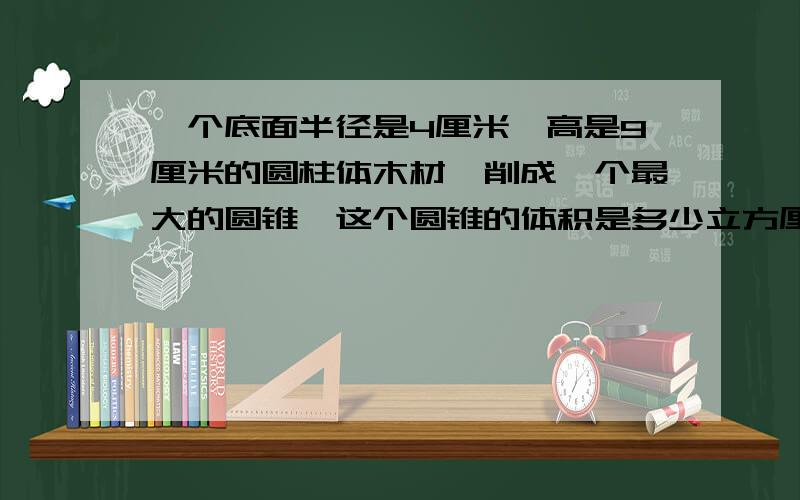 一个底面半径是4厘米,高是9厘米的圆柱体木材,削成一个最大的圆锥,这个圆锥的体积是多少立方厘米?削去部分的体积是多少