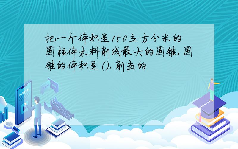 把一个体积是150立方分米的圆柱体木料削成最大的圆锥,圆锥的体积是（）,削去的