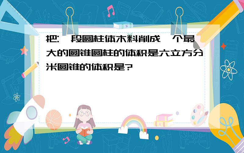 把:一段圆柱体木料削成一个最大的圆锥圆柱的体积是六立方分米圆锥的体积是?