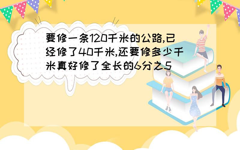 要修一条120千米的公路,已经修了40千米,还要修多少千米真好修了全长的6分之5