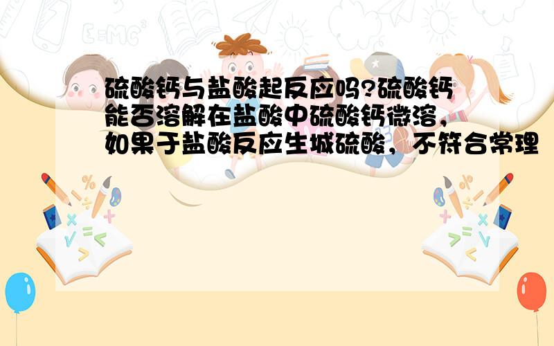 硫酸钙与盐酸起反应吗?硫酸钙能否溶解在盐酸中硫酸钙微溶，如果于盐酸反应生城硫酸，不符合常理