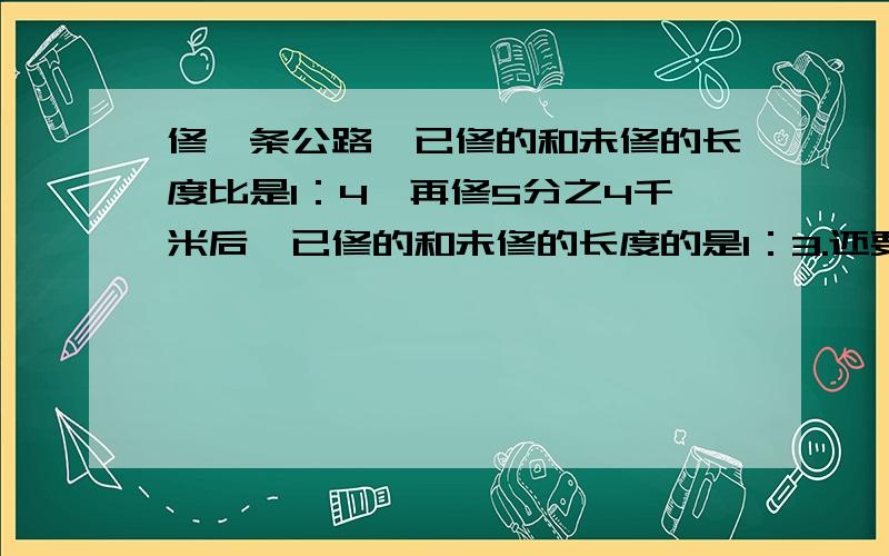 修一条公路,已修的和未修的长度比是1：4,再修5分之4千米后,已修的和未修的长度的是1：3.还要修多少米才能完成任务?