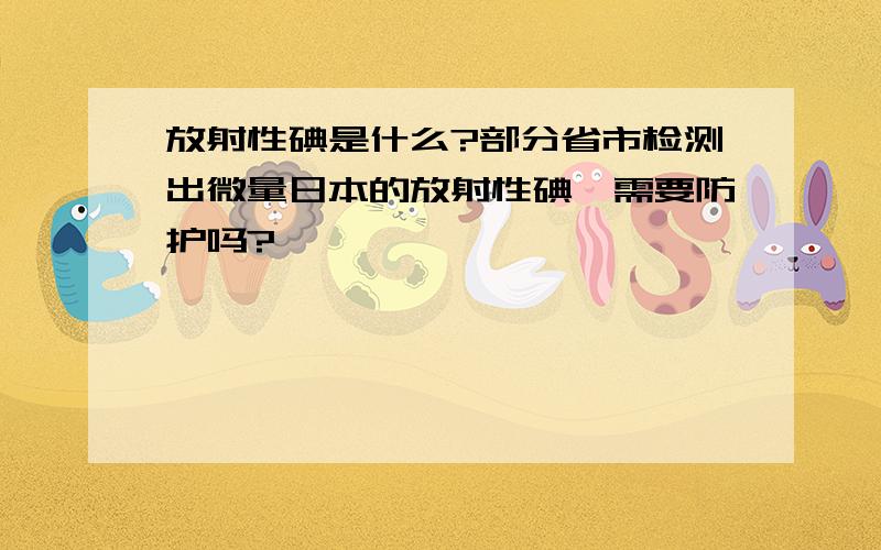 放射性碘是什么?部分省市检测出微量日本的放射性碘,需要防护吗?